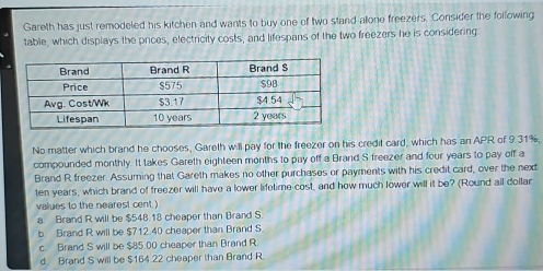 Gareth has just remodeled his kitchen and wants to buy one of two stand allone freezers. Consider the following
table, which displays the prices, electricity costs, and lifespans of the two freezers he is considering:
No matter which brand he chooses, Gareth will pay for the freezer on his credit card, which has an APR of 9.31%,
compounded monthly. It takes Gareth eighteen months to puy off a Brand S freezer and four years to pay off a
Brand R freezer. Assuming that Gareth makes no other purchases or payments with his credit card, over the next
ten years, which brand of freezer will have a lower lifetime cost, and how much lower will it be? (Round all dollar
values to the nearest cent.
a. Brand R will be $548.18 cheaper than Brand S.
b Brand R will be $712.40 cheaper than Brand S.
c. Brand S will be $85.00 cheaper than Brand R.
d Brand S will be $164.22 cheaper than Brand R.