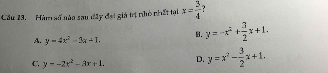 Hàm số nào sau đây đạt giá trị nhỏ nhất tại x= 3/4  ?
B. y=-x^2+ 3/2 x+1.
A. y=4x^2-3x+1.
C. y=-2x^2+3x+1.
D. y=x^2- 3/2 x+1.