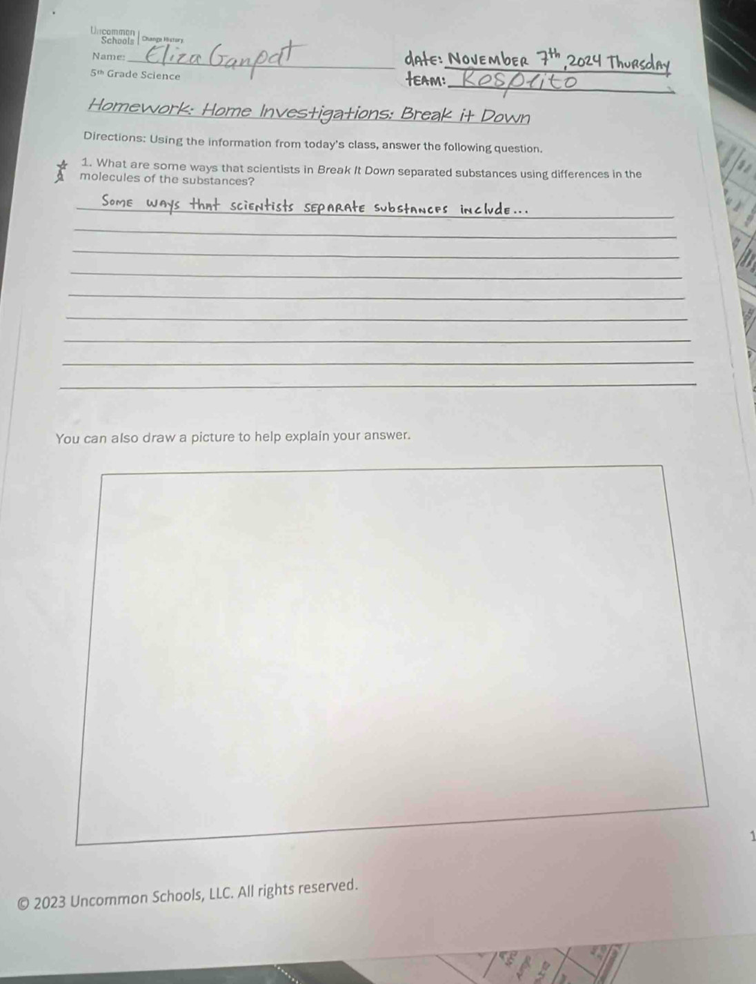 Untcommon 
Schools | Change Msory 
_ 
Name:_ date: November 7^(th)
_
5^(th) Grade Science 
AM: 
Homewor _Break it Down 

Directions: Using the information from today's class, answer the following question. 
1. What are some ways that scientists in Break It Down separated substances using differences in the 
molecules of the substances? 
_ 
_ 
_ 
_ 
_ 
_ 
_ 
_ 
_ 
You can also draw a picture to help explain your answer. 
1 
© 2023 Uncommon Schools, LLC. All rights reserved.