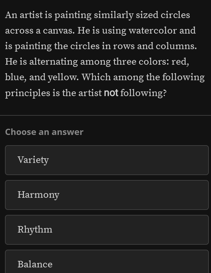 An artist is painting similarly sized circles
across a canvas. He is using watercolor and
is painting the circles in rows and columns.
He is alternating among three colors: red,
blue, and yellow. Which among the following
principles is the artist not following?
Choose an answer
Variety
Harmony
Rhythm
Balance