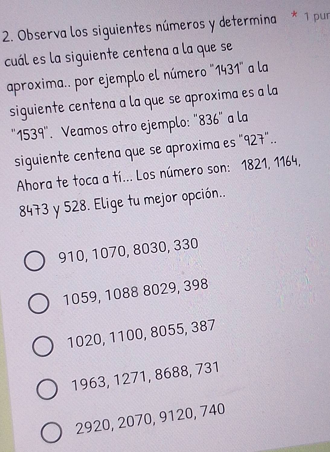 Observa los siguientes números y determina * 1 pur
cuál es la siguiente centena a la que se
aproxima.. por ejemplo el número "1431 ' a la
siguiente centena a la que se aproxima es a la
' 1539". Veamos otro ejemplo: "836" a la
siguiente centena que se aproxima es "927"..
Ahora te toca a tí... Los número son: 1821, 1164,
8473 y 528. Elige tu mejor opción..
910, 1070, 8030, 330
1059, 1088 8029, 398
1020, 1100, 8055, 387
1963, 1271, 8688, 731
2920, 2070, 9120, 740