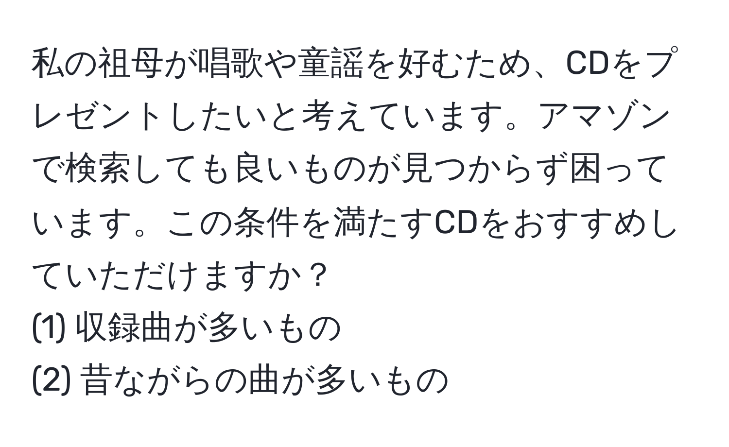 私の祖母が唱歌や童謡を好むため、CDをプレゼントしたいと考えています。アマゾンで検索しても良いものが見つからず困っています。この条件を満たすCDをおすすめしていただけますか？  
(1) 収録曲が多いもの  
(2) 昔ながらの曲が多いもの