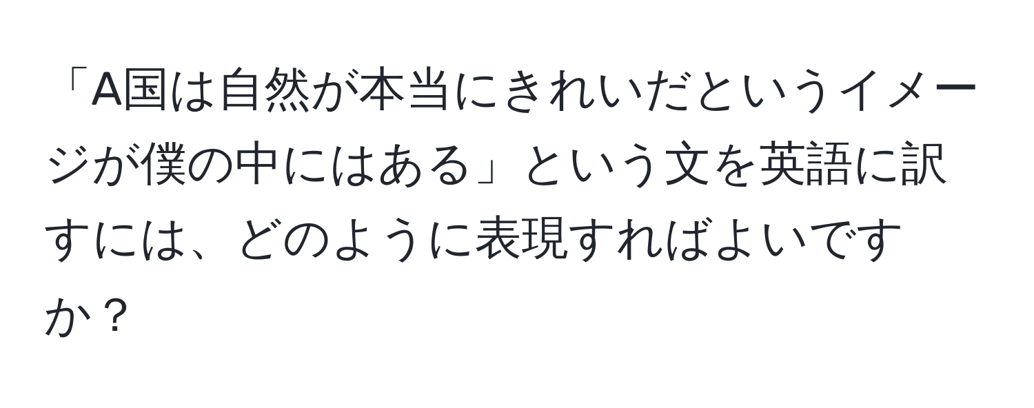 「A国は自然が本当にきれいだというイメージが僕の中にはある」という文を英語に訳すには、どのように表現すればよいですか？