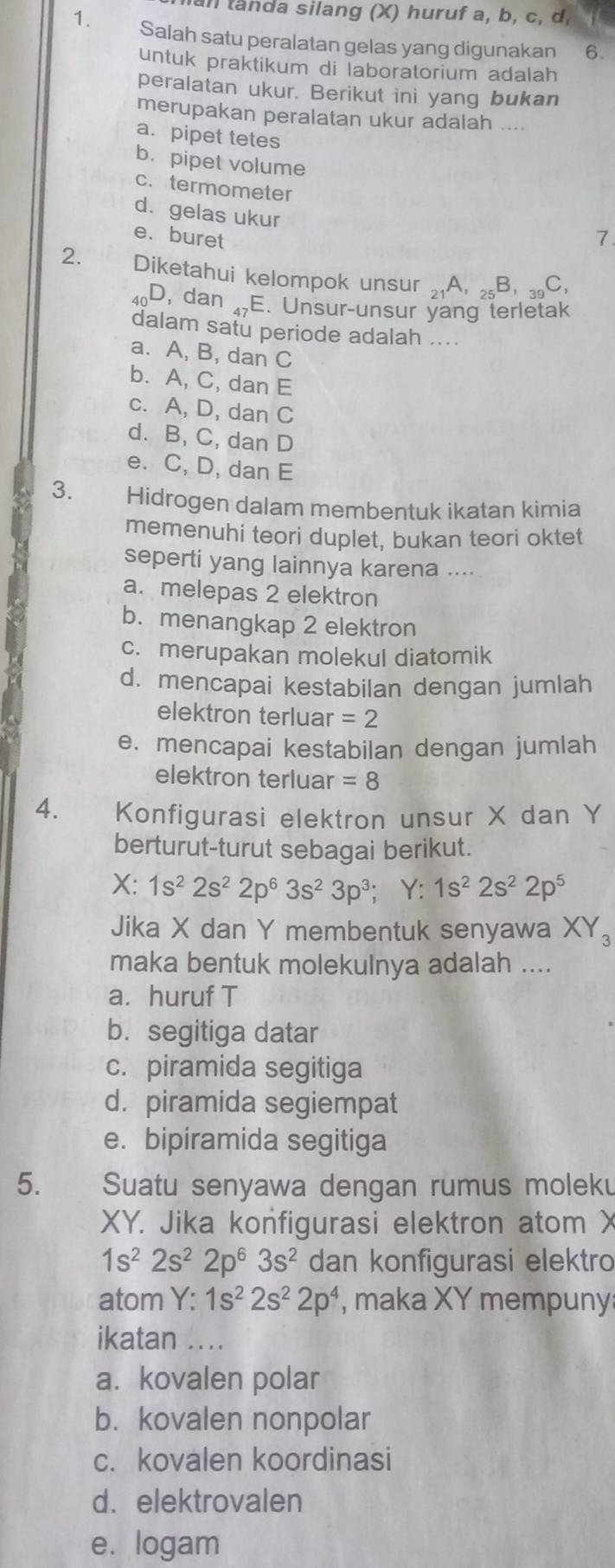 an landa silang (X) huruf a, b, c, d
1. Salah satu peralatan gelas yang digunakan 6.
untuk praktikum di laboratorium adalah
peralatan ukur. Berikut ini yang bukan
merupakan peralatan ukur adalah ....
a. pipet tetes
b. pipet volume
c. termometer
d. gelas ukur
e. buret 7.
2. Diketahui kelompok unsur _21A, _25B,_39C,
Io D, dan _47E. Unsur-unsur yang terletak
dalam satu periode adalah ....
a. A, B, dan C
b. A, C, dan E
c. A, D, dan C
d. B, C, dan D
e. C, D, dan E
3. Hidrogen dalam membentuk ikatan kimia
memenuhi teori duplet, bukan teori oktet
seperti yang lainnya karena ....
a. melepas 2 elektron
b. menangkap 2 elektron
c. merupakan molekul diatomik
d. mencapai kestabilan dengan jumlah
elektron terluar =2
e. mencapai kestabilan dengan jumlah
elektron terluar =8
4. Konfigurasi elektron unsur X dan Y
berturut-turut sebagai berikut.
X: 1s^22s^22p^63s^23p^3; Y: 1s^22s^22p^5
Jika X dan Y membentuk senyawa XY_3
maka bentuk molekulnya adalah ....
a. huruf T
b. segitiga datar
c. piramida segitiga
d. piramida segiempat
e. bipiramida segitiga
5. Suatu senyawa dengan rumus moleku
XY. Jika konfigurasi elektron atom X
1s^22s^22p^63s^2 dan konfigurasi elektro
atom :1s^22s^22p^4 , maka XY mempuny
ikatan ....
a. kovalen polar
b. kovalen nonpolar
c. kovalen koordinasi
d. elektrovalen
e. logam