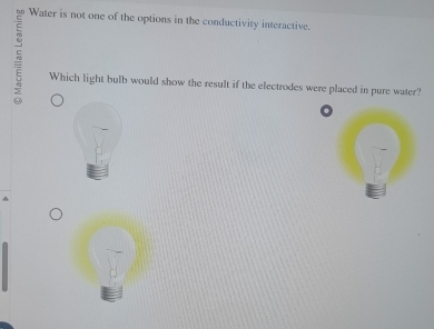 Water is not one of the options in the conductivity interactive. 
Which light bulb would show the result if the electrodes were placed in pure water?