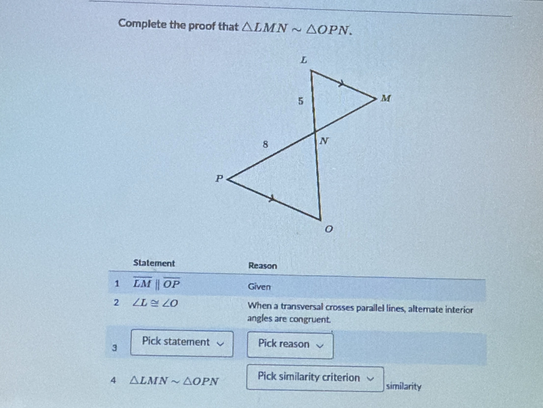 Complete the proof that △ LMNsim △ OPN. 
Statement Reason 
1 overline LMparallel overline OP
Given 
2 ∠ L≌ ∠ O When a transversal crosses parallel lines, altemate interion 
angles are congruent. 
3 Pick statement Pick reason 
4 △ LMNsim △ OPN Pick similarity criterion similarity