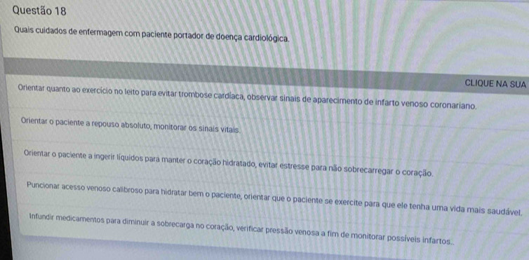 Quais cuidados de enfermagem com paciente portador de doença cardiológica.
CLIQUE NA SUA
Orientar quanto ao exercício no leito para evitar trombose cardíaca, observar sinais de aparecimento de infarto venoso coronariano.
Orientar o paciente a repouso absoluto, monitorar os sinais vitais.
Orientar o paciente a ingerir líquidos para manter o coração hidratado, evitar estresse para não sobrecarregar o coração.
Puncionar acesso venoso calibroso para hidratar bem o paciente, orientar que o paciente se exercite para que ele tenha uma vida mais saudável.
Infundir medicamentos para diminuir a sobrecarga no coração, verificar pressão venosa a fim de monitorar possíveis infartos..