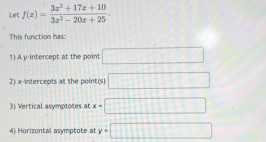 Let f(x)= (3x^2+17x+10)/3x^2-20x+25 . 
This function has: 
1) A y-intercept at the point □
2) x-intercepts at the point(s) □
3) Vertical asymptotes at x=□
4) Horizontal asymptote at y=□