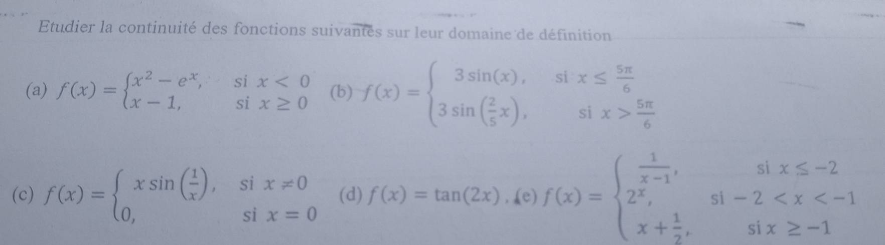 Etudier la continuité des fonctions suivantés sur leur domaine de définition 
(a) f(x)=beginarrayl x^2-e^x,six<0 x-1,six≥ 0endarray. (b) f(x)=beginarrayl 3sin (x),six≤  5π /6  3sin ( 2/5 x),six> 5π /6 endarray.
(c) f(x)=beginarrayl xsin ( 1/x ),six!= 0 0,six=0endarray. (d) f(x)=tan (2x),ke)f(x)=beginarrayl  1/x-1 ,six≤ -2 2^x,si-2