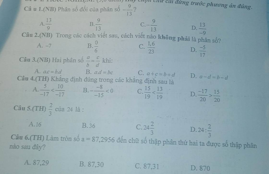 Mý Chợn chứ cai đứng trước phương án đúng.
Câ u 1.(NB) Phân số đối của phân số - 9/13  ?
A.  13/9   9/13  - 9/13 
B
C
D.  13/-9 
Câu 2.(NB) Trong các cách viết sau, cách viết nào không phải là phân số?
A. -7 B.  0/6   (1,6)/23 
C.
D.  (-5)/17 
Câu 3.(NB) Hai phân số  a/b = c/d  khi:
A. a. c=b.d B. a. d=bc C. a+c=b+d D. a-d=b-d
Câu 4.(TH) Khăng định đúng trong các khăng định sau là
A.  5/-17  B. - (-8)/-15 <0</tex> C.  15/19 
D.  (-17)/20 > 15/20 
Câu 5.(TH)  2/3  của 24 là :
A. 16 B. 36 C. 24 2/3  D. 24: 2/3 
Câu 6.(TH) Làm tròn số a=87,2956 đến chữ số thập phân thứ hai ta được số thập phân
nào sau đây?
A. 87,29 B. 87,30 C. 87,31 D. 870