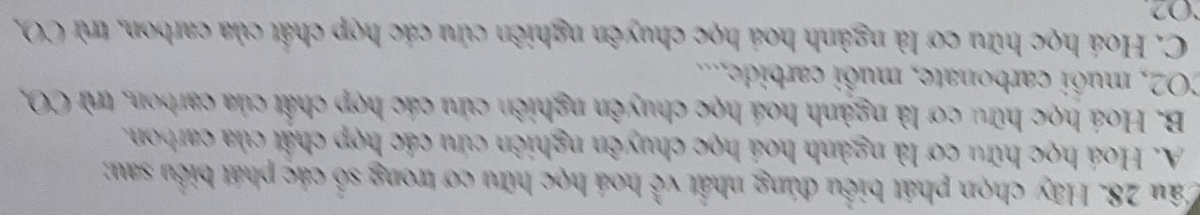 Hãy chọn phát biểu đúng nhất vhat overline overline C hoá học hữu cơ trong số các phát biểu sau;
A. Hoá học hữu cơ là ngành hoá học chuyên nghiên cứu các hợp chật của carbon.
B. Hoá học hữu cơ là ngành hoá học chuyên nghiên cứu các hợp chất của carbon, trừ CO,
CO2, muôi carbonate, muôi carbide,...
C. Hoá học hữu cơ là ngành hoá học chuyên nghiên cứu các hợp chất của carbon, trừ CO,
O2.