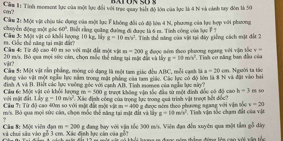 BAT ON SO 8
Câu 1: Tính moment lực của một lực đối với trục quay biết độ lớn của lực là 4 N và cánh tay đòn là 50
cm?
Câu 2: Một vật chịu tác dụng của một lực vector F không đồi có độ lớn 4 N, phương của lực hợp với phương
chuyển động một góc 60°. Biết rằng quãng đường đi được là 6 m. Tính công của lực vector F ?
Câu 3: Một vật có khối lượng 10 kg, lấy g=10m/s^2. Tính thế năng của vật tại đáy giếng cách mặt đất 2
m. Gốc thế năng tại mặt đất?
Câu 4: Từ độ cao 40 m so với mặt đất một vật m=200g được ném theo phương ngang với vận tốc v=
20 m/s. Bỏ qua mọi sức cản, chọn mốc thế năng tại mặt đất và lấy g=10m/s^2 *. Tính cơ năng ban đầu của
vật?
Câu 5: Một vật rắn phẳng, mỏng có dạng là một tam giác đều ABC, mỗi cạnh là a=20cm. Người ta tác
dụung vào vật một ngẫu lực nằm trong mặt phẳng của tam giác. Các lực có độ lớn là 8 N và đặt vào hai
đình A và B. Biết các lực vuông góc với cạnh AB. Tính momen của ngẫu lực này?
* Câu 6: Một vật có khối lượng m=500g trượt không vận tốc đầu từ một đinh dốc có độ cao h=3m so
với mặt đất. Lấy g=10m/s^2. Xác định công của trọng lực trong quá trình vật trượt hết dốc?
Câu 7: Từ độ cao 40m so với mặt đất một vật m=400 g được ném theo phương ngang với vận tốc v=20
m/s. Bỏ qua mọi sức cản, chọn mốc thế năng tại mặt đất và lấy g=10m/s^2. Tính vận tốc chạm đất của vật
?
Câu 8: Một viên đạn m=200 σ đang bay với vận tốc 300 m/s. Viên đạn đến xuyên qua một tấm gỗ dày
và chui sâu vào gỗ 3 cm. Xác định lực cản của gỗ?
Câu A: Tai điểm A cách mặt đết 12 m một vật có khối lương m được nóm thắng đứng lên cao với vận tốc