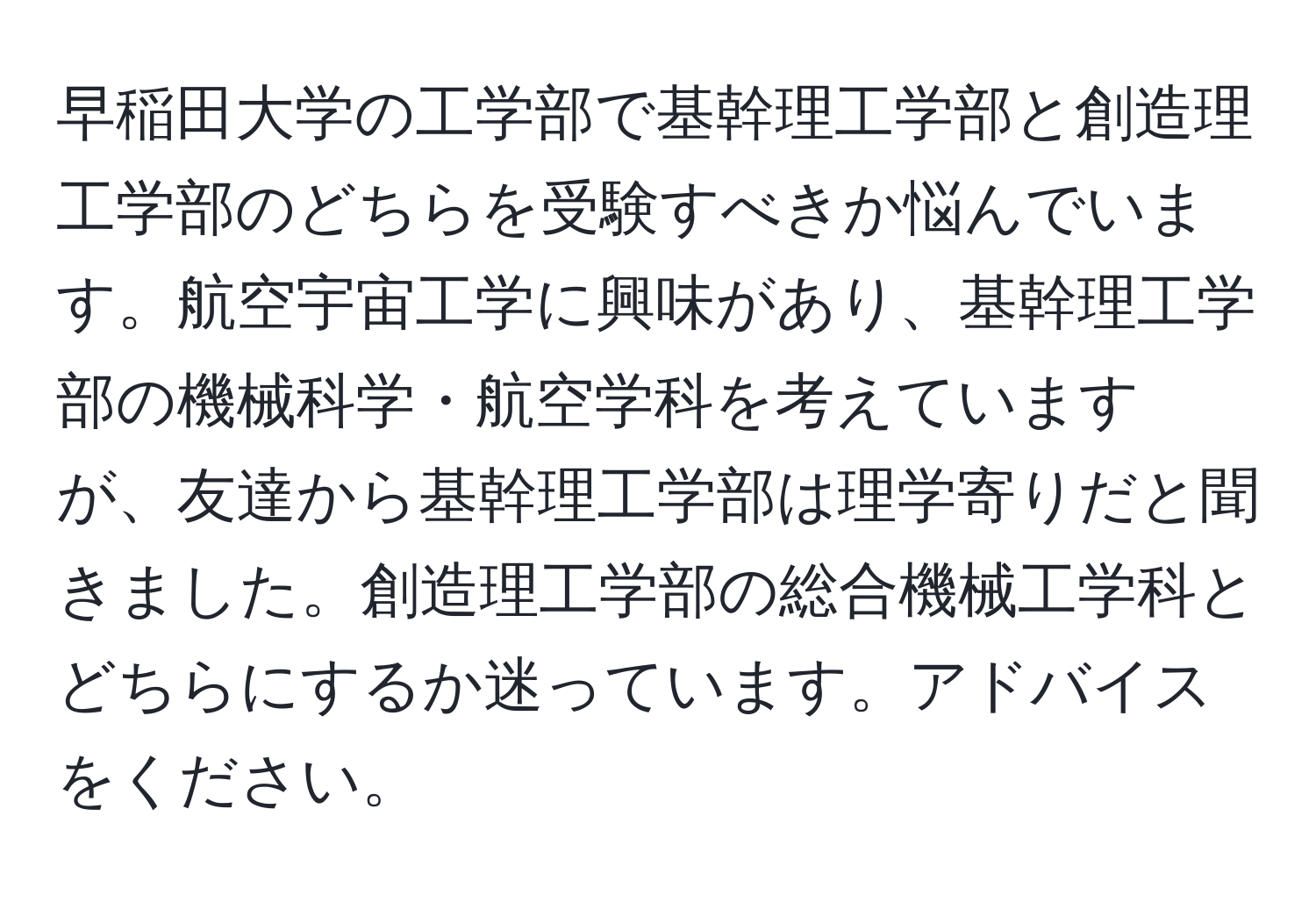 早稲田大学の工学部で基幹理工学部と創造理工学部のどちらを受験すべきか悩んでいます。航空宇宙工学に興味があり、基幹理工学部の機械科学・航空学科を考えていますが、友達から基幹理工学部は理学寄りだと聞きました。創造理工学部の総合機械工学科とどちらにするか迷っています。アドバイスをください。