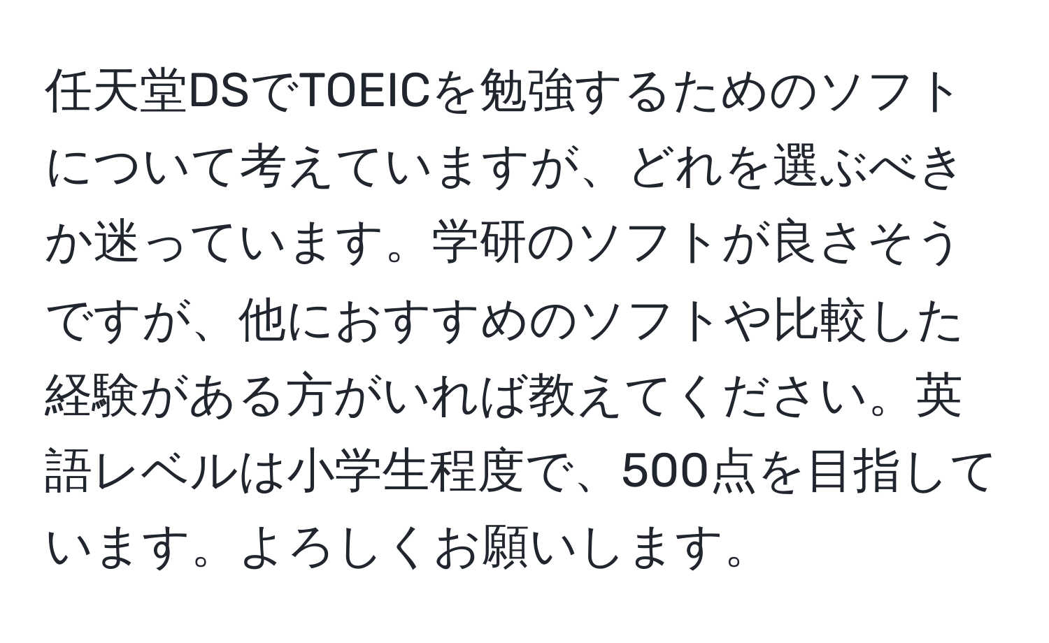 任天堂DSでTOEICを勉強するためのソフトについて考えていますが、どれを選ぶべきか迷っています。学研のソフトが良さそうですが、他におすすめのソフトや比較した経験がある方がいれば教えてください。英語レベルは小学生程度で、500点を目指しています。よろしくお願いします。