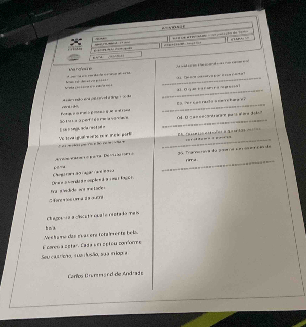 ATIVIDADE 
ANO/TURMA: 2º == TIPO DE ATIVIDADE: Interpretação do Texto 
N OA 
PROFESSOR:Angéle a ETAPA: 1= 
S1STEARA DISCIPLINA: Partuguês 
DATAl /02/2025 
Verdade 
A porta da verdade estava aberta. Atividades (Responda-as no caderno) 
Mela pessoa de cada vez _01. Quem passava por essa porta? 
Mas só deixava passar 
Assim não era possível atingir toda _02. O que traziam no regresso? 
Porque a meía pessoa que entrava _03. Por que razão a derrubaram? 
verdade. 
Só trazia o perfil de meia verdade. 
E sua segunda metade _04. O que encontraram para além dela? 
Voltava igualmente com meio perfil. 
E os meios perfis não coincidiam. _05. Quantas estrofes e quantos verros 
constituem o poema. 
Arrebentaram a porta. Derrubaram a 06. Transcreva do poema um exempio de 
porta rima. 
Chegaram ao lugar luminoso 
Onde a verdade esplendia seus fogos. _========-=-======== 
Era dividida em metades 
Diferentes uma da outra. 
Chegou-se a discutir qual a metade mais 
bela. 
Nenhuma das duas era totalmente bela. 
E carecia optar. Cada um optou conforme 
Seu capricho, sua ilusão, sua miopia. 
Carlos Drummond de Andrade