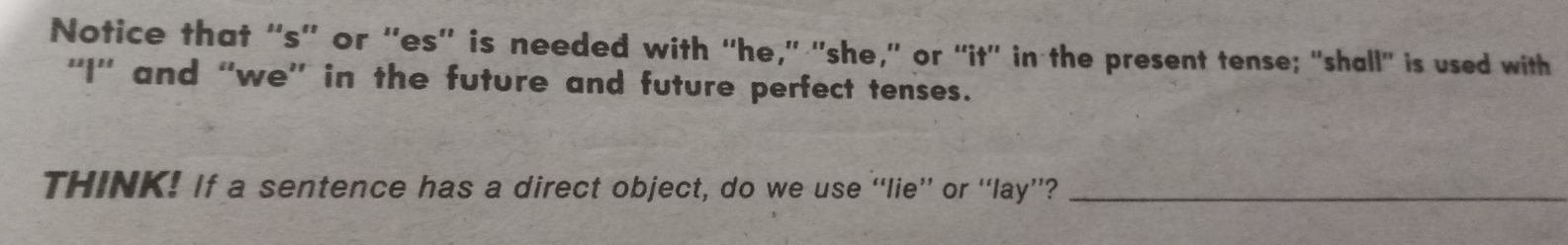 Notice that “s'' or ''es”' is needed with “he,' 'she,” or “it' in the present tense; "shall" is used with 
''I'' and “we'' in the future and future perfect tenses. 
THINK! If a sentence has a direct object, do we use “lie” or “lay”?_