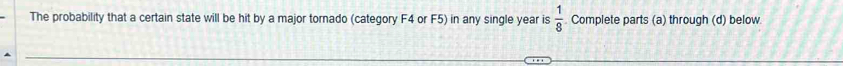 The probability that a certain state will be hit by a major tornado (category F4 or F5) in any single year is  1/8 . Complete parts (a) through (d) below.