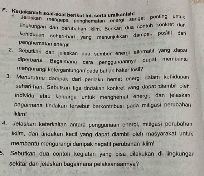 Kerjakanlah soal-soal berikut ini. serta uraikanlah! 
1. Jelaskan mengapa penghematan energi sangat penting untuk 
lingkungan dan perubahan iklim. Berikan dua contoh konkret dari 
kehidupan sehari-hari yang menunjukkan dampak positif dari 
penghematan energi! 
2. Sebutkan dan jelaskan dua sumber energi alternatif yang dapat 
diperbarui. Bagaimana cara penggunaannya dapat membantu 
mengurangi ketergantungan pada bahan bakar fosil? 
3. Menurutmu dampak dari perilaku hemat energi dalam kehidupan 
sehari-hari. Sebutkan tiga tindakan konkret yang dapat diambil oleh 
individu atau keluarga untuk menghemat energi, dan jelaskan 
bagaimana tindakan tersebut berkontribusi pada mitigasi perubahan 
iklim! 
4. Jelaskan keterkaitan antara penggunaan energi, mitigasi perubahan 
iklim, dan tindakan kecil yang dapat diambil oleh masyarakat untuk 
membantu mengurangi dampak negatif perubahan iklim! 
5. Sebutkan dua contoh kegiatan yang bisa dilakukan di lingkungan 
sekitar dan jelaskan bagaimana pelaksanaannya?