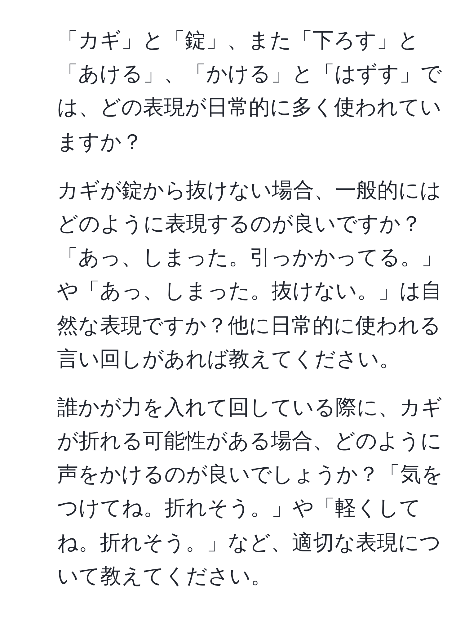 「カギ」と「錠」、また「下ろす」と「あける」、「かける」と「はずす」では、どの表現が日常的に多く使われていますか？  
2. カギが錠から抜けない場合、一般的にはどのように表現するのが良いですか？「あっ、しまった。引っかかってる。」や「あっ、しまった。抜けない。」は自然な表現ですか？他に日常的に使われる言い回しがあれば教えてください。  
3. 誰かが力を入れて回している際に、カギが折れる可能性がある場合、どのように声をかけるのが良いでしょうか？「気をつけてね。折れそう。」や「軽くしてね。折れそう。」など、適切な表現について教えてください。