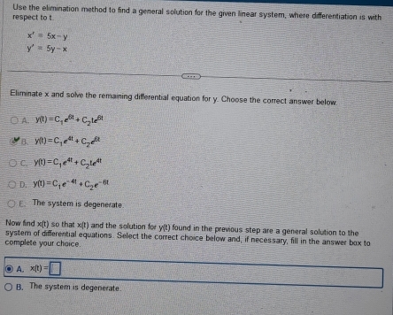 Use the elimination method to find a general solution for the given linear system, where differentiation is with
respect to t
x'=5x-y
y'=5y-x
Eliminate x and solve the remaining differential equation for y. Choose the correct answer below.
A. y(t)=C_1e^(6t)+C_2te^(6t)
B. y(t)=C_1e^(4t)+C_2e^(6t)
C. y(t)=C_1e^(4t)+C_2te^(4t)
D. y(t)=C_1e^(-4t)+C_2e^(-6t)
E. The system is degenerate
Now find x(t) so that x(t) and the solution for y(t found in the previous step are a general solution to the
systern of differential equations. Select the correct choice below and, if necessary, fill in the answer box to
complete your choice.
A. x(t)=□
B. The system is degenerate.