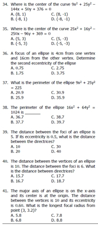 Where is the center of the curve 9x^2+25y^2-
144x+50y+376=0
A. (8,1) C. (8,-1)
B. (-8,1) D. (-8,-1)
35. Where is the center of the curve 25x^2+16y^2-
250x-96y+369=0
A. (5,3) C. (5,-3)
B. (-5,3) D. (-5,-3)
36. A focus of an ellipse is 4cm from one vertex
and 16cm from the other vertex. Determine
the second eccentricity of the ellipse
A. 0.75 C. 2.75
B. 1.75 D. 3.75
37. What is the perimeter of the ellipse 9x^2+25y^2
=225
A. 20.9 C. 30.9
B. 25.9 D. 35.9
38. The perimeter of the ellipse 16x^2+64y^2=
1024 is
_
A. 36.7 C. 38.7
B. 37.7 D. 39.7
39. The distance between the foci of an ellipse is
5. If its eccentricity is 0.5, what is the distance
between the directrices?
A. 10 C. 30
B. 20 D. 40
40. The distance between the vertices of an ellipse
is 10. The distance between the foci is 6. What
is the distance between directrices?
A. 15.7 C. 17.7
B. 16.7 D. 18.7
41. The major axis of an ellipse is on the x-axis
and its center is at the origin. The distance
between the vertices is 10 and its eccentricity
is (.60. What is the longest focal radius from
point (3,3.2) ?
A. 5.8 C. 7.8
B. 6.8 D. 8.8
