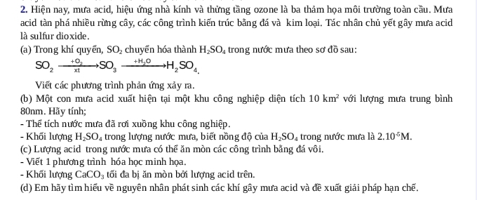 Hiện nay, mưa acid, hiệu ứng nhà kính và thứng tầng ozone là ba thảm họa môi trường toàn cầu. Mưa 
acid tàn phá nhiều rừng cây, các công trình kiến trúc bằng đá và kim loại. Tác nhân chủ yết gây mưa acid 
là sulfur dioxide. 
(a) Trong khí quyển, SO_2 chuyển hóa thành H_2SO_4 trong nước mưa theo sơ đồ sau: 
SO_2to xrightarrow +O_2SO_to H_2OH_2SO_4, 
Viết các phương trình phản ứng xảy ra. 
(b) Một con mưa acid xuất hiện tại một khu công nghiệp diện tích 10km^2 với lượng mưa trung bình
80nm. Hãy tính; 
- Thể tích nước mưa đã rơi xuồng khu công nghiệp. 
- Khối lượng H_2SO_4 trong lượng nước mưa, biết nồng độ của H_2SO_4 trong nước mưa là 2.10^(-5)M. 
(c) Lượng acid trong nước mưa có thể ăn mòn các công trình bằng đá vôi. 
- Viết 1 phương trình hóa học minh họa. 
- Khối lượng CaCO_3 tối đa bị ăn mòn bởi lượng acid trên. 
(d) Em hãy tìm hiểu về nguyên nhân phát sinh các khí gây mưa acid và đề xuất giải pháp hạn chế.