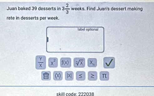 Juan baked 39 desserts in 3 2/3  weeks. . Find Juan's dessert making 
rate in desserts per week. 
label optional
 Y/X  x^2 f(x) sqrt[n](x) X_n
(x) [X] S ≥ π
skill code: 222038