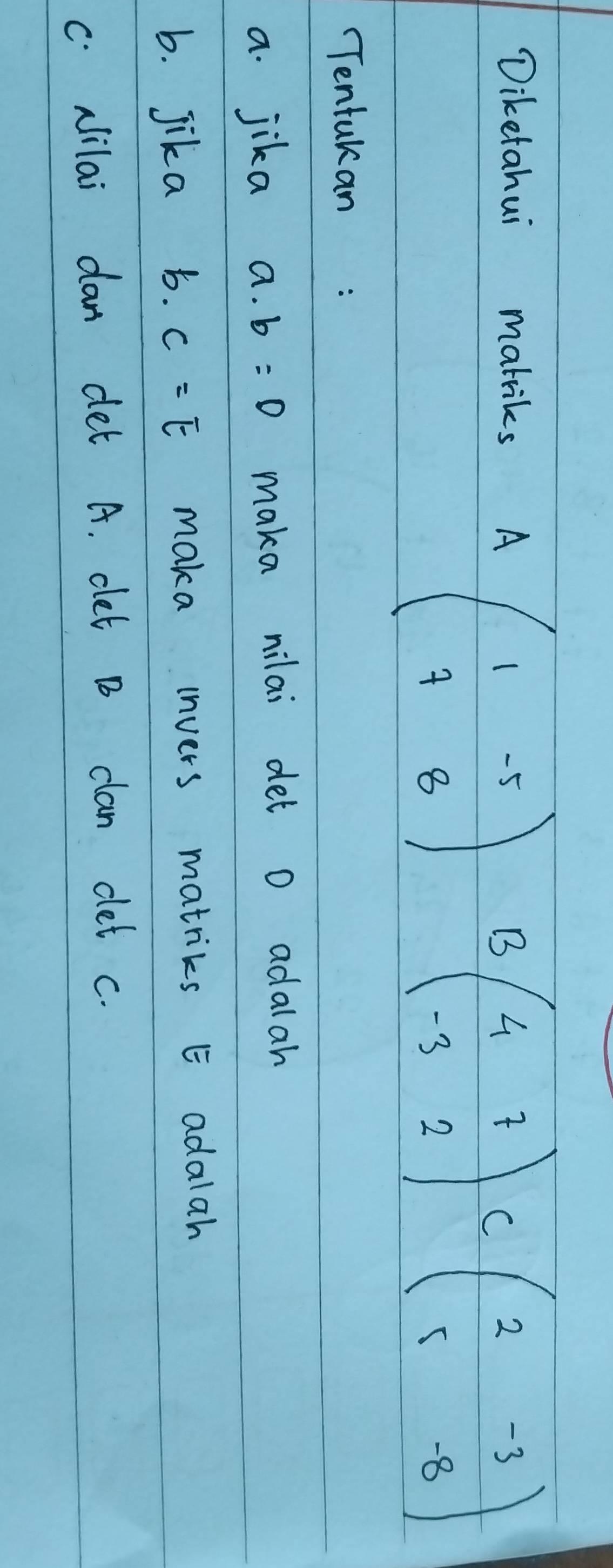 Diketahui mabiks
Abeginpmatrix 1&-5 7&8endpmatrix Bbeginpmatrix 4&7 -3&2endpmatrix Cbeginpmatrix 2&-3 5&-8endpmatrix
Tentukan: 
a. jika a. b=0 maka nilai det o adalah 
b. Jika b. C=E maka invers matriks E adalah 
C. Nilai dan det A. clet D clan dlet c.