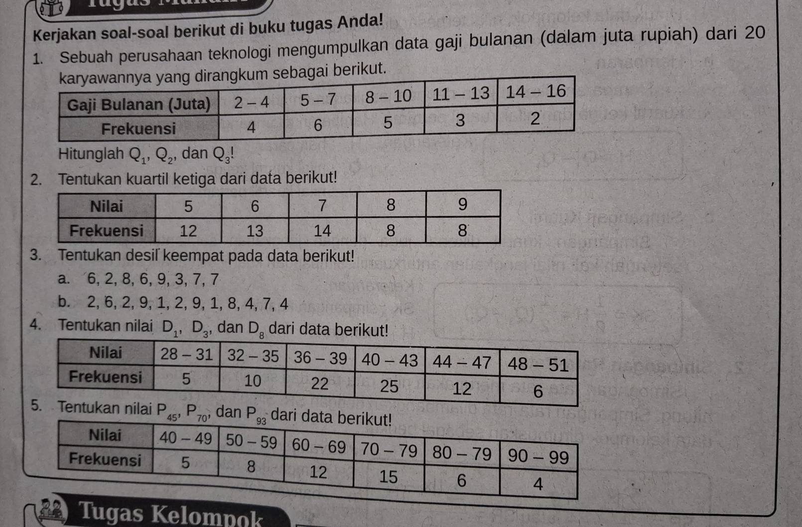 Kerjakan soal-soal berikut di buku tugas Anda!
1. Sebuah perusahaan teknologi mengumpulkan data gaji bulanan (dalam juta rupiah) dari 20
erikut.
Hitunglah Q_1,Q_2 , dan Q_3!
2. Tentukan kuartil ketiga dari data berikut!
3. Tentukan desil keempat pada data berikut!
a. 6, 2, 8, 6, 9, 3, 7, 7
b. 2, 6, 2, 9, 1, 2, 9, 1, 8, 4, 7, 4
4. Tentukan nilai D_1,D_3 , dan D_8 dari data berikut!
P_45,P_70, n dari 
Tugas Kelompok