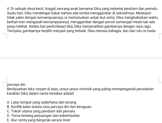 Di sebuah desa kecil, tinggal seorang anak bernama Dika yang terkenal pendiam dan pemalu.
Suatu hari, Dika mendengar kabar bahwa ada lomba menggambar di sekolahnya. Meskipun
tidak yakin dengan kemampuannya, ia memutuskan untuk ikut serta. Dika menghabiskan waktu
berhari-hari mengasah kemampuannya, menggambar dengan penuh semangat meski tak ada
yang melihat. Ketika hari perlombaan tiba, Dika menyerahkan gambarnya dengan rasa ragu.
Ternyata, gambarnya terpilih menjadi yang terbaik. Dika merasa bahagia, dan dari situ ia mulai
percaya diri.
Berdasarkan teks cerpen di atas, unsur-unsur intrinsik yang paling mempengaruhi perubahan
karakter Dika dalam cerita tersebut adalah
A. Latar tempat yang sederhana dan tenang
B. Konflik batin antara rasa percaya diri dan keraguan
C. Tokoh utama yang pendiam dan pemalu
D. Tema tentang perjuangan dan keberhasilan
E. Alur cerita yang bergerak secara linier