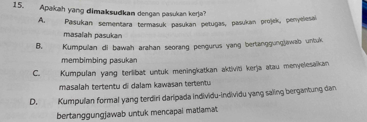 Apakah yang dimaksudkan dengan pasukan kerja?
A. Pasukan sementara termasuk pasukan petugas, pasukan projek, penyelesai
masalah pasukan
B. Kumpulan di bawah arahan seorang pengurus yang bertanggungjawab untuk
membimbing pasukan
C. Kumpulan yang terlibat untuk meningkatkan aktiviti kerja atau menyelesaikan
masalah tertentu di dalam kawasan tertentu
D. Kumpulan formal yang terdiri daripada individu-individu yang saling bergantung dan
bertanggungjawab untuk mencapai matlamat