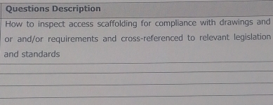 Questions Description 
How to inspect access scaffolding for compliance with drawings and 
or and/or requirements and cross-referenced to relevant legislation 
and standards