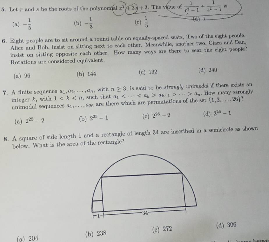 Let r and s be the roots of the polynomial x^2+2x+3. The value of  1/r^2-1 + 1/s^2-1  is
(a) - 1/5  (b) - 1/3  (c)  1/5 
(d) 1
6. Eight people are to sit around a round table on equally-spaced seats. Two of the eight people,
Alice and Bob, insist on sitting next to each other. Meanwhile, another two, Clara and Dan,
insist on sitting opposite each other. How many ways are there to seat the eight people?
Rotations are considered equivalent.
(a) 96 (b) 144 (c) 192 (d) 240
7. A finite sequence a_1, a_2,..., a_n , with n≥ 3 , is said to be strongly unimodal if there exists an
integer k, with 1 , such that a_1 a_k+1>·s >a_n. How many strongly
unimodal sequences a_1,...,a_26 are there which are permutations of the set  1,2,...,26 ?
(c) (d)
(a) 2^(25)-2 (b) 2^(25)-1 2^(26)-2 2^(26)-1
8. A square of side length 1 and a rectangle of length 34 are inscribed in a semicircle as shown
below. What is the area of the rectangle?
(a) 204 (b) 238 (c) 272 (d) 306