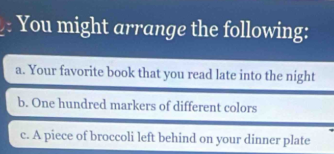 You might arrange the following: 
a. Your favorite book that you read late into the night 
b. One hundred markers of different colors 
c. A piece of broccoli left behind on your dinner plate