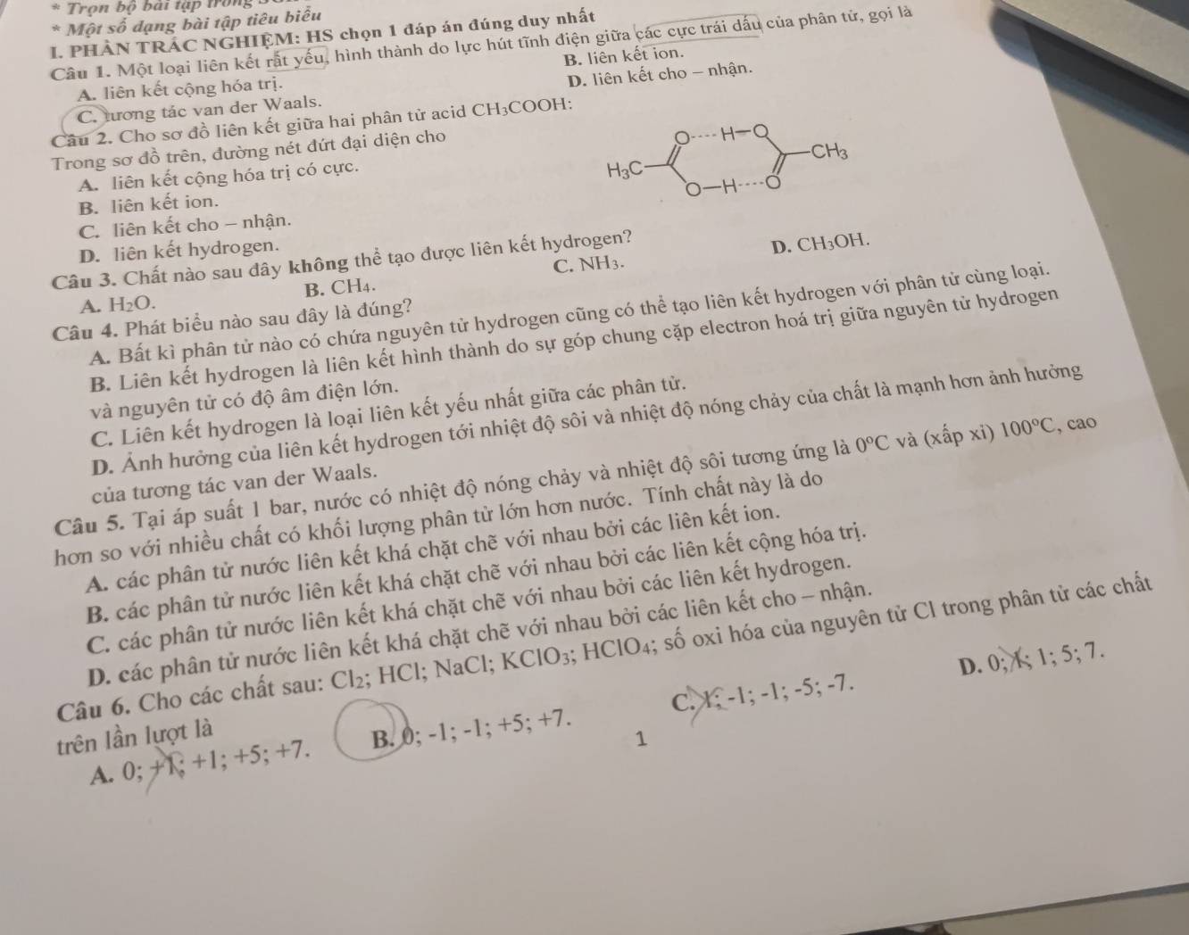 Trọn bộ bài tập trong 
* Một số dạng bài tập tiêu biểu
I. PHÀN TRÁC NGHIỆM: HS chọn 1 đáp án đúng duy nhất
Câu 1. Một loại liên kết rất yếu, hình thành do lực hút tĩnh điện giữa các cực trái dấu của phân tử, gọi là
B. liên kết ion.
A. liên kết cộng hóa trị.
C. tương tác van der Waals. D. liên kết cho - nhận.
Cầu 2. Cho sơ đồ liên kết giữa hai phân tử acid CH₃COOH:
Trong sơ đồ trên, đường nét đứt đại diện cho
A. liên kết cộng hóa trị có cực.
B. liên kết ion.
C. liên kết cho - nhận.
D. liên kết hydrogen. D. CH_3OH.
Câu 3. Chất nào sau dây không thể tạo được liên kết hydrogen?
A. H_2O. B. CH4. C. NH3.
A. Bất kì phân tử nào có chứa nguyên tử hydrogen cũng có thể tạo liên kết hydrogen với phân tử cùng loại.
Câu 4. Phát biểu nào sau đây là đúng?
B. Liên kết hydrogen là liên kết hình thành do sự góp chung cặp electron hoá trị giữa nguyên tử hydrogen
và nguyên tử có độ âm điện lớn.
C. Liên kết hydrogen là loại liên kết yếu nhất giữa các phân tử.
D. Ảnh hưởng của liên kết hydrogen tới nhiệt độ sôi và nhiệt độ nóng chảy của chất là mạnh hơn ảnh hưởng
Câu 5. Tại áp suất 1 bar, nước có nhiệt độ nóng chảy và nhiệt độ sôi tương ứng là 0°C và (xhat ap xi) 100°C , cao
của tương tác van der Waals.
hơn so với nhiều chất có khối lượng phân từ lớn hơn nước. Tính chất này là do
A. các phân tử nước liên kết khá chặt chẽ với nhau bởi các liên kết ion.
B. các phân tử nước liên kết khá chặt chẽ với nhau bởi các liên kết cộng hóa trị.
C. các phân tử nước liên kết khá chặt chẽ với nhau bởi các liên kết hydrogen.
D. các phân tử nước liên kết khá chặt chẽ với nhau bởi các liên kết cho - nhận.
Câu 6. Cho các chất sau: Cl₂; HCl; NaCl; KClO₃; HClO₄; số oxi hóa của nguyên tử Cl trong phân tử các chất
D. 0; 1; 1; 5; 7.
A. 0; +1; +1; +5; +7. B. 0; -1; -1; +5; +7. C. 1; -1; -1; -5; -7.
trên lần lựợt là
1