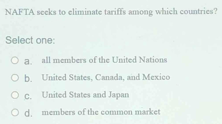 NAFTA seeks to eliminate tariffs among which countries?
Select one:
a. all members of the United Nations
b. United States, Canada, and Mexico
C. United States and Japan
d. members of the common market