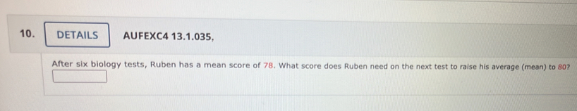 DETAILS AUFEXC4 13.1.035. 
After six biology tests, Ruben has a mean score of 78. What score does Ruben need on the next test to raise his average (mean) to 80?