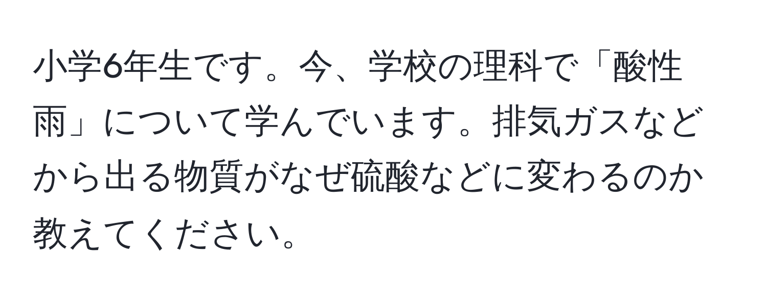 小学6年生です。今、学校の理科で「酸性雨」について学んでいます。排気ガスなどから出る物質がなぜ硫酸などに変わるのか教えてください。