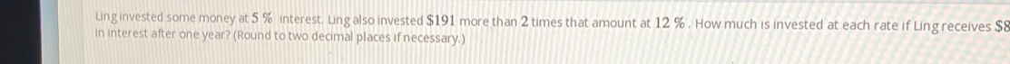 Ling invested some money at 5 % interest. Ling also invested $191 more than 2 times that amount at 12 %. How much is invested at each rate if Ling receives $8
in interest after one year? (Round to two decimal places if necessary.)