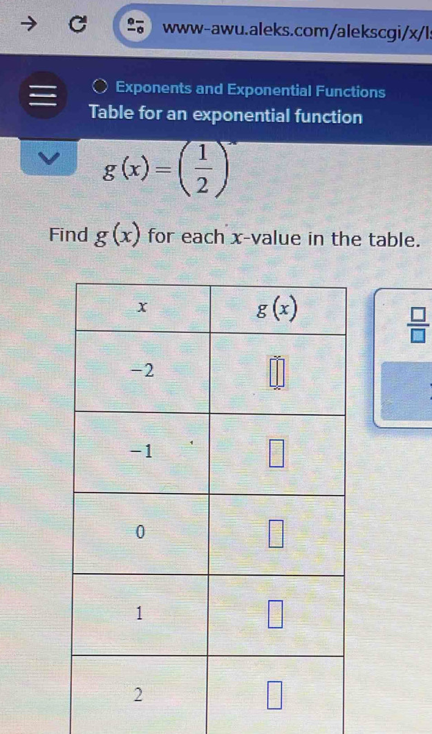 www-awu.aleks.com/alekscgi/x/l:
Exponents and Exponential Functions
Table for an exponential function
g(x)=( 1/2 )^x
Find g(x) for each x-value in the table.
 □ /□  