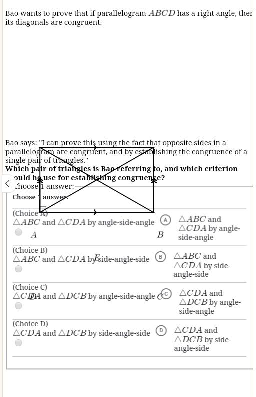 Bao wants to prove that if parallelogram ABCD has a right angle, ther
its diagonals are congruent.
△ ABC △ CDA by angle-side-angle △ ABC and
△ CDA by angle-
B
A side-angle
(Choice B)
△ ABC and △ CDA by side-angle-side B △ ABC and
△ CDA by side-
angle-side
(Choice C)
/ △ C D_2 and △ DCB by angle-side-angle C △ CDA and
△ DCB by angle-
side-angle
(Choice D)
△ CDA and △ DCB by side-angle-side D △ CDA and
△ DCB by side-
angle-side