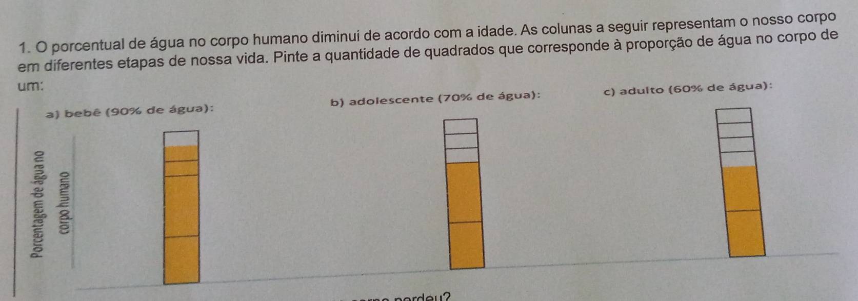 porcentual de água no corpo humano diminui de acordo com a idade. As colunas a seguir representam o nosso corpo
em diferentes etapas de nossa vida. Pinte a quantidade de quadrados que corresponde à proporção de água no corpo de
um:
a) bebê (90% de água): b) adolescente (70% de água): c) adulto (60% de água):