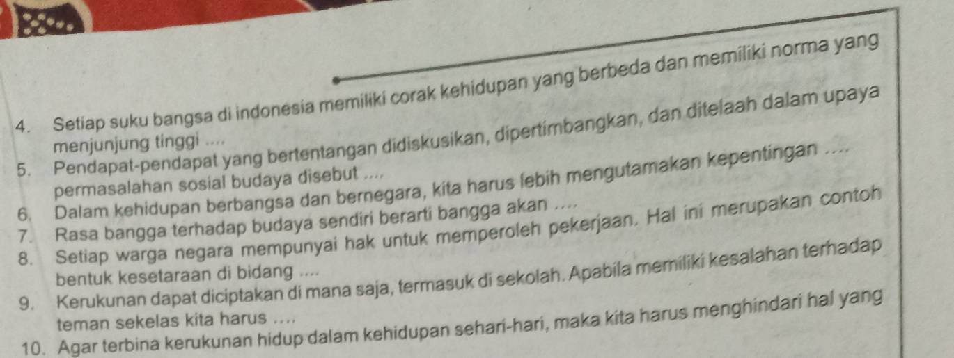 Setiap suku bangsa di indonesia memiliki corak kehidupan yang berbeda dan memiliki norma yang 
5. Pendapat-pendapat yang bertentangan didiskusikan, dipertimbangkan, dan ditelaah dalam upaya 
menjunjung tinggi .... 
permasalahan sosial budaya disebut .... 
6. Dalam kehidupan berbangsa dan bernegara, kita harus lebih mengutamakan kepentingan .... 
7. Rasa bangga terhadap budaya sendiri berarti bangga akan .... 
8. Setiap warga negara mempunyai hak untuk memperoleh pekerjaan. Hal ini merupakan contoh 
9. Kerukunan dapat diciptakan di mana saja, termasuk di sekolah. Apabila memiliki kesalahan terhadap 
bentuk kesetaraan di bidang .... 
teman sekelas kita harus .... 
10. Agar terbina kerukunan hidup dalam kehidupan sehari-hari, maka kita harus menghindari hal yang