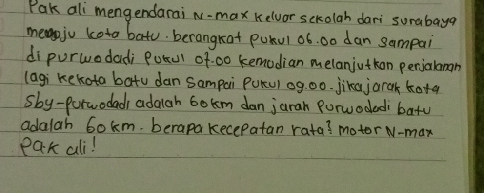 Pak ali mengendarai N-max Kelvor sckolah dari surabayg 
meapju koto bato. berangkat pokul oó. 0o dan sampai 
dipurwodadi Potu of:00 kemodian melanjutkon perjalanan 
(agi kekota batu dan sampai PuKu) og. 00. jika jarak kotaq 
sby-porwodadi adaiah 6okm dan jarah Porwodedi batu 
adalah 6okm. berapa kecepatan rata? motor N-max 
Pak ali!