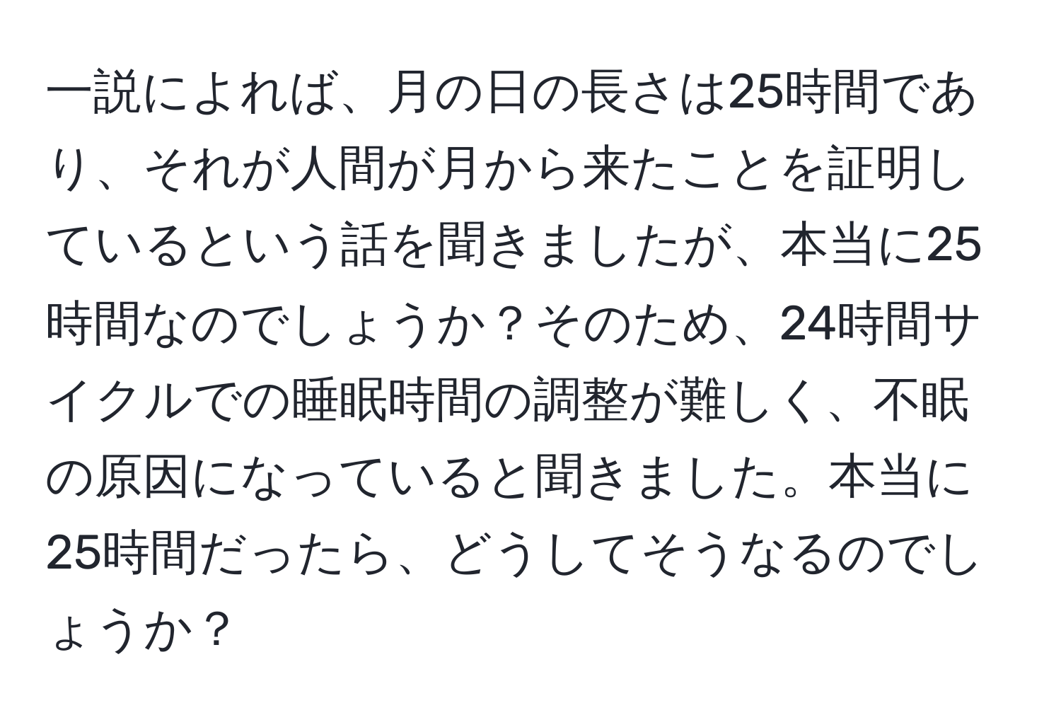 一説によれば、月の日の長さは25時間であり、それが人間が月から来たことを証明しているという話を聞きましたが、本当に25時間なのでしょうか？そのため、24時間サイクルでの睡眠時間の調整が難しく、不眠の原因になっていると聞きました。本当に25時間だったら、どうしてそうなるのでしょうか？