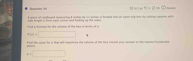 つ 3 3 99 Details 
A piece of cardboard measuring 8 inches by 11 inches is formed into an open-top box by cutting squares with 
side length x from each corner and folding up the sides. 
Find a formula for the volume of the box in terms of x
V(x)=□
Find the value for x that will maximize the volume of the box (round your answer to the nearest hundredth 
place).
x=□