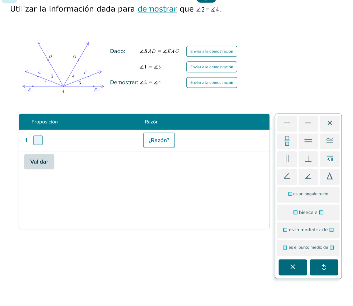 Utilizar la información dada para demostrar que ∠ 2=∠ 4. 
Dado: ∠ BAD=∠ EAG Enviar a la demostración
∠ 1=∠ 3 Enviar a la demostración
Demostrar: ∠ 2=∠ 4 Enviar a la demostración
Proposición Razón
+ ×
1 ¿Razón?  □ /□   = ≌
Validar
| ⊥ overline AB
es un ángulo recto
biseca a
es la mediatriz de
es el punto medio de
×