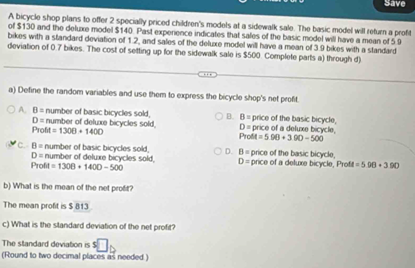 Save
A bicycle shop plans to offer 2 specially priced children's models at a sidewalk sale. The basic model will return a profit
of $130 and the deluxe model $140. Past experience indicates that sales of the basic model will have a mean of 5.9
bikes with a standard deviation of 1.2, and sales of the deluxe model will have a mean of 3.9 bikes with a standard
deviation of 0.7 bikes. The cost of setting up for the sidewalk sale is $500. Complete parts a) through d)
a) Define the random variables and use them to express the bicycle shop's net profit.
A. B= number of basic bicycles sold, B= price of the basic bicycle,
B.
D= number of deluxe bicycles sold, price of a deluxe bicycle,
D=
Profit =130B+140D Profit =5.9B+3.9D-500
C. B= number of basic bicycles sold, D. B= price of the basic bicycle,
D= number of deluxe bicycles sold, D= price of a deluxe bicycle, Profit =5.9B+3.9D
Profit =130B+140D-500
b) What is the mean of the net profit?
The mean profit is $ 813
c) What is the standard deviation of the net profit?
The standard deviation is
(Round to two decimal places as needed )