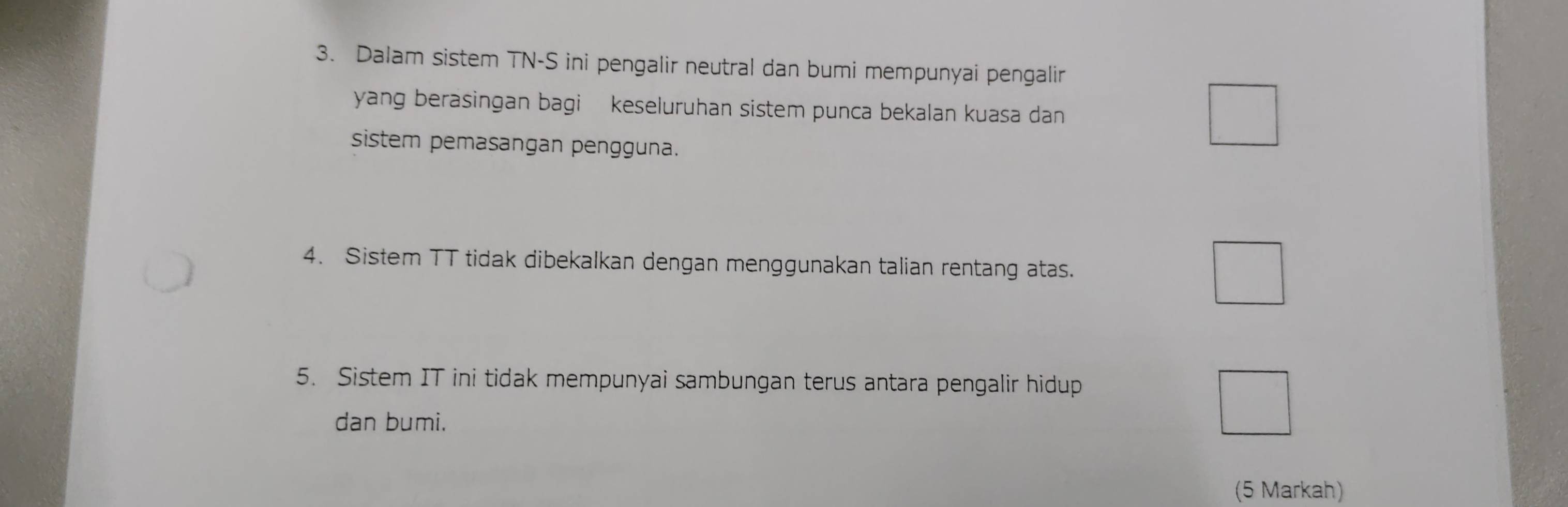 Dalam sistem TN-S ini pengalir neutral dan bumi mempunyai pengalir 
yang berasingan bagi keseluruhan sistem punca bekalan kuasa dan 
sistem pemasangan pengguna. 
4. Sistem TT tidak dibekalkan dengan menggunakan talian rentang atas. 
5. Sistem IT ini tidak mempunyai sambungan terus antara pengalir hidup 
dan bumi. 
(5 Markah)