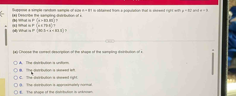 Suppose a simple random sample of size n=81 is obtained from a population that is skewed right with mu =82 and sigma =9. 
(a) Describe the sampling distribution of x.
(b) What is P(x>83.85) ?
(c) What is P(x≤ 79.6) ?
(d) What is P(80.5 ?
(a) Choose the correct description of the shape of the sampling distribution of x.
A. The distribution is uniform.
B. The distribution is skewed left.
C. The distribution is skewed right.
D. The distribution is approximately normal.
E. The shape of the distribution is unknown.